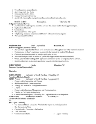 ● Cover Reception Area and duties
● Answering multi line phone
● Employee Corrective Action
● Manage Employee call out line
● Assist with planning fun recognition and execution of motivational events
08/2010-11/2010 Connextions Charlotte, NC
Wellpoint Customer Service
● Assist members with inquiries about the services that are covered in their Supplement plan.
● Explanation of Benefits
● System Issues
● Provide support to other agents
● Telephoning insurance companies and Doctor’s Offices to resolve disputes
● Provide one call resolution
09/2009-08/2010 Start Corporation Rock Hill, SC
Technical Support/Customer Service
• Provide client support and technical issue resolution via E-Mail, phone and other electronic medium
• Configuration of client’s equipment to connect to the Internet via modem/DSL Router
• Configure software to connect to Internet application servers.
• Provide training to clients in the use of system and supplications as related to Internet.
• Obtain general understanding of OS application operations related to company offered services.
• Identify and correct or advise on operational issues in client computer systems.
09/2007-08/2009 Sprint Charlotte, NC
Customer Service Representative
Education
08/1996-05/2001 University of South Carolina Columbia, SC
Associate of Criminal Justice
8/2014- Present University of South Carolina Lancaster, SC
• Coursework in Accounting and Finance
• Business and Public Law Coursework
• Strategy and Problem in Management seminar
• 3.5 GPA
• Coursework in Business, Management and Communications
• Training in Call Center Management
• Coursework in Managerial Accounting and Corporate Financial Management
7/2011-2/2012 Southeastern Institute Charlotte, NC
Certified Medical Biller and Coder
2012
TWC +you University
• The Decision Maker: Unlock the Potential of everyone in your organization
• One Decision at a Time
• Comprehensive Competency for Leaders
• Tame your inbox
• Communication Styles • Aspect Training
 