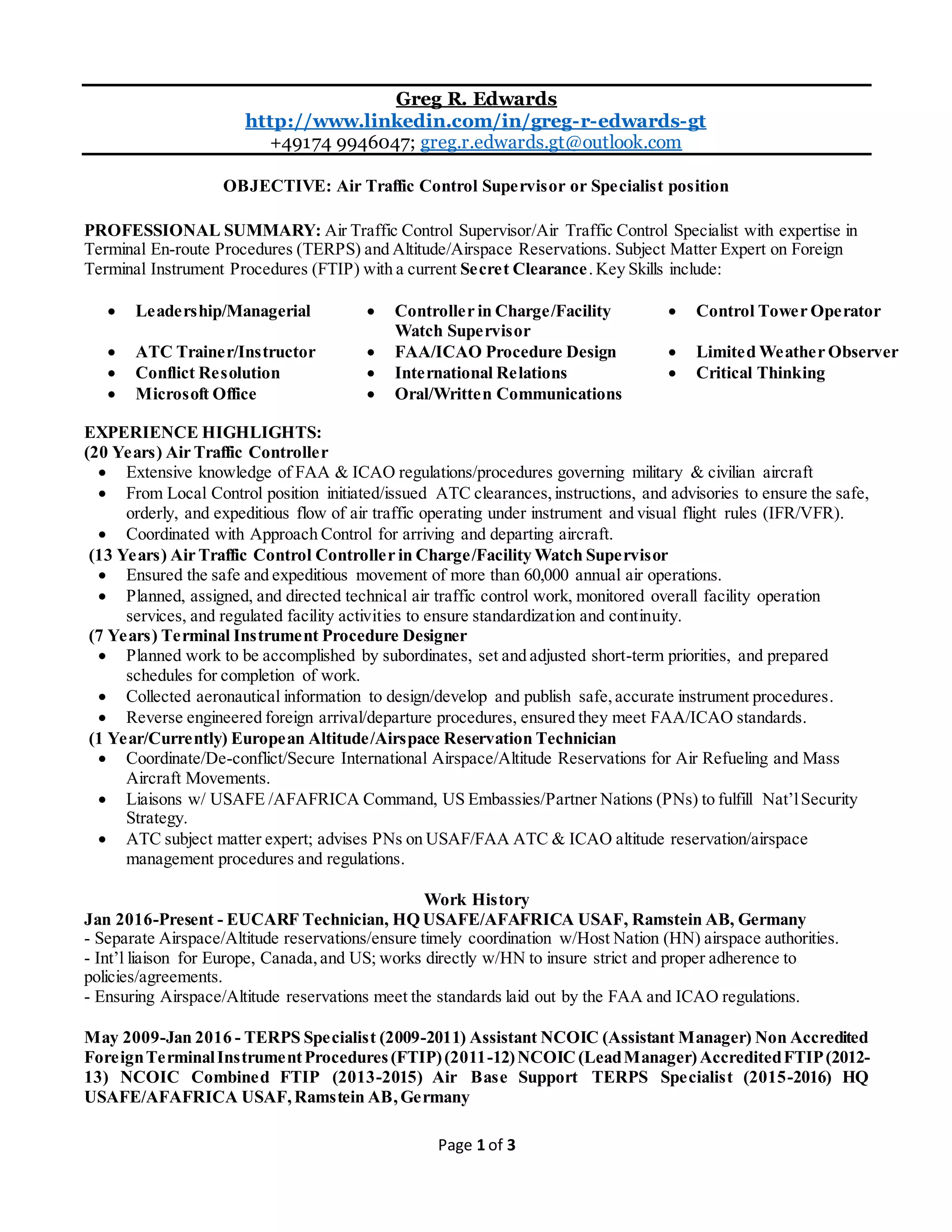 Page 1 of 3
Greg R. Edwards
http://www.linkedin.com/in/greg-r-edwards-gt
+49174 9946047; greg.r.edwards.gt@outlook.com
OBJECTIVE: Air Traffic Control Supervisor or Specialist position
PROFESSIONAL SUMMARY: Air Traffic Control Supervisor/Air Traffic Control Specialist with expertise in
Terminal En-route Procedures (TERPS) and Altitude/Airspace Reservations. Subject Matter Expert on Foreign
Terminal Instrument Procedures (FTIP) with a current Secret Clearance. Key Skills include:
 Leadership/Managerial  Controller in Charge/Facility
Watch Supervisor
 Control Tower Operator
 ATC Trainer/Instructor
 Conflict Resolution
 FAA/ICAO Procedure Design
 International Relations
 Limited Weather Observer
 Critical Thinking
 Microsoft Office  Oral/Written Communications
EXPERIENCE HIGHLIGHTS:
(20 Years) Air Traffic Controller
 Extensive knowledge of FAA & ICAO regulations/procedures governing military & civilian aircraft
 From Local Control position initiated/issued ATC clearances,instructions, and advisories to ensure the safe,
orderly, and expeditious flow of air traffic operating under instrument and visual flight rules (IFR/VFR).
 Coordinated with Approach Control for arriving and departing aircraft.
(13 Years) Air Traffic Control Controller in Charge/Facility Watch Supervisor
 Ensured the safe and expeditious movement of more than 60,000 annual air operations.
 Planned, assigned, and directed technical air traffic control work, monitored overall facility operation
services, and regulated facility activities to ensure standardization and continuity.
(7 Years) Terminal Instrument Procedure Designer
 Planned work to be accomplished by subordinates, set and adjusted short-term priorities, and prepared
schedules for completion of work.
 Collected aeronautical information to design/develop and publish safe,accurate instrument procedures.
 Reverse engineered foreign arrival/departure procedures, ensured they meet FAA/ICAO standards.
(1 Year/Currently) European Altitude/Airspace Reservation Technician
 Coordinate/De-conflict/Secure International Airspace/Altitude Reservations for Air Refueling and Mass
Aircraft Movements.
 Liaisons w/ USAFE /AFAFRICA Command, US Embassies/Partner Nations (PNs) to fulfill Nat’lSecurity
Strategy.
 ATC subject matter expert; advises PNs on USAF/FAA ATC & ICAO altitude reservation/airspace
management procedures and regulations.
Work History
Jan 2016-Present - EUCARF Technician, HQ USAFE/AFAFRICA USAF, Ramstein AB, Germany
- Separate Airspace/Altitude reservations/ensure timely coordination w/Host Nation (HN) airspace authorities.
- Int’l liaison for Europe, Canada,and US; works directly w/HN to insure strict and proper adherence to
policies/agreements.
- Ensuring Airspace/Altitude reservations meet the standards laid out by the FAA and ICAO regulations.
May 2009-Jan 2016 - TERPS Specialist (2009-2011) Assistant NCOIC (Assistant Manager) Non Accredited
ForeignTerminalInstrumentProcedures(FTIP)(2011-12)NCOIC (LeadManager)AccreditedFTIP(2012-
13) NCOIC Combined FTIP (2013-2015) Air Base Support TERPS Specialist (2015-2016) HQ
USAFE/AFAFRICA USAF,Ramstein AB,Germany
 
