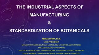 THE INDUSTRIAL ASPECTS OF
MANUFACTURING
&
STANDARDIZATION OF BOTANICALS
ROOPAK KUMAR, PH. D.
VICE-PRESIDENT
M/S MULTANI PHARMACEUTICALS LIMITED (DELHI, ROORKEE AND PARTNERS)
MULTANI RESEARCH FOUNDATION
ANALYTICAL DIVISION (GOVT. APPROVED & NABL ACCREDITED TESTING LABORATORY
EXPERT MEMBER- CHEMISTRY (AYURVEDIC PHARMACOPOEIA COMMITTEE)
 