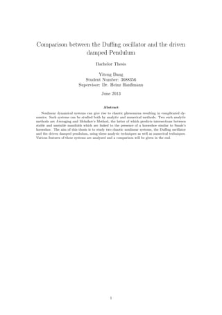 Comparison between the Duﬃng oscillator and the driven
damped Pendulum
Bachelor Thesis
Yiteng Dang
Student Number: 3688356
Supervisor: Dr. Heinz Hanßmann
June 2013
Abstract
Nonlinear dynamical systems can give rise to chaotic phenomena resulting in complicated dy-
namics. Such systems can be studied both by analytic and numerical methods. Two such analytic
methods are Averaging and Melnikov’s Method, the latter of which predicts intersections between
stable and unstable manifolds which are linked to the presence of a horseshoe similar to Smale’s
horseshoe. The aim of this thesis is to study two chaotic nonlinear systems, the Duﬃng oscillator
and the driven damped pendulum, using these analytic techniques as well as numerical techniques.
Various features of these systems are analyzed and a comparison will be given in the end.
1
 