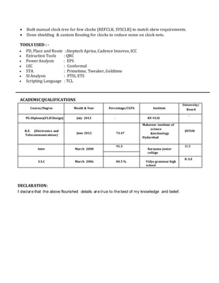  Built manual clock tree for few clocks (REFCLK, SYSCLK) to match skew requirements.
 Done shielding & custom Routing for clocks to reduce noise on clock nets.
TOOLS USED : -
 PD, Place and Route :Atoptech Aprisa, Cadence Innovus, ICC
 Extraction Tools : QRC
 Power Analysis : EPS
 LEC : Conformal
 STA : Primetime, Tweaker, Goldtime
 SI Analysis : PTSI, ETS
 Scripting Language : TCL
ACADEMICQUALIFICATIONS
Course/Degree Month & Year Percentage/CGPA Institute
University/
Board
PG-Diploma(VLSI Design) July 2013 - RV-VLSI
-
B.E. (Electronics and
Telecommunications)
June 2012 73.47
Mahaveer institute of
science
&technology
Hydarebad
JNTUH
Inter March 2008
91.3
Narayana junior
college
B.I.E
S.S.C March 2006 84.5 % Vidya grammar high
school
B .S.E
DECLARATION:
I declare that the above flourished details are true to the best of my knowledge and belief.
 