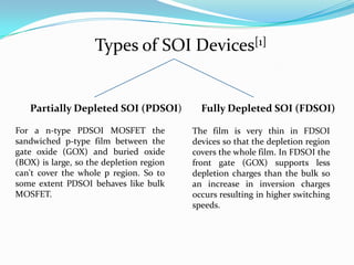 Types of SOI Devices[1]
Partially Depleted SOI (PDSOI) Fully Depleted SOI (FDSOI)
For a n-type PDSOI MOSFET the
sandwiched p-type film between the
gate oxide (GOX) and buried oxide
(BOX) is large, so the depletion region
can't cover the whole p region. So to
some extent PDSOI behaves like bulk
MOSFET.
The film is very thin in FDSOI
devices so that the depletion region
covers the whole film. In FDSOI the
front gate (GOX) supports less
depletion charges than the bulk so
an increase in inversion charges
occurs resulting in higher switching
speeds.
 