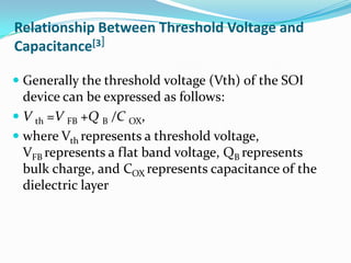 Relationship Between Threshold Voltage and
Capacitance[3]
 Generally the threshold voltage (Vth) of the SOI
device can be expressed as follows:
 V th =V FB +Q B /C OX,
 where Vth represents a threshold voltage,
VFB represents a flat band voltage, QB represents
bulk charge, and COX represents capacitance of the
dielectric layer
 
