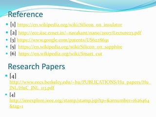 Reference
 [1] https://en.wikipedia.org/wiki/Silicon_on_insulator
 [2] http://ece.iisc.ernet.in/~navakant/nano/2007/Lecture23.pdf
 [3] https://www.google.com/patents/US6228691
 [5] https://en.wikipedia.org/wiki/Silicon_on_sapphire
 [6] https://en.wikipedia.org/wiki/Smart_cut
Research Papers
 [4]
http://www.eecs.berkeley.edu/~hu/PUBLICATIONS/Hu_papers/Hu_
JNL/HuC_JNL_113.pdf
 [4]
http://ieeexplore.ieee.org/stamp/stamp.jsp?tp=&arnumber=1626464
&tag=1
 