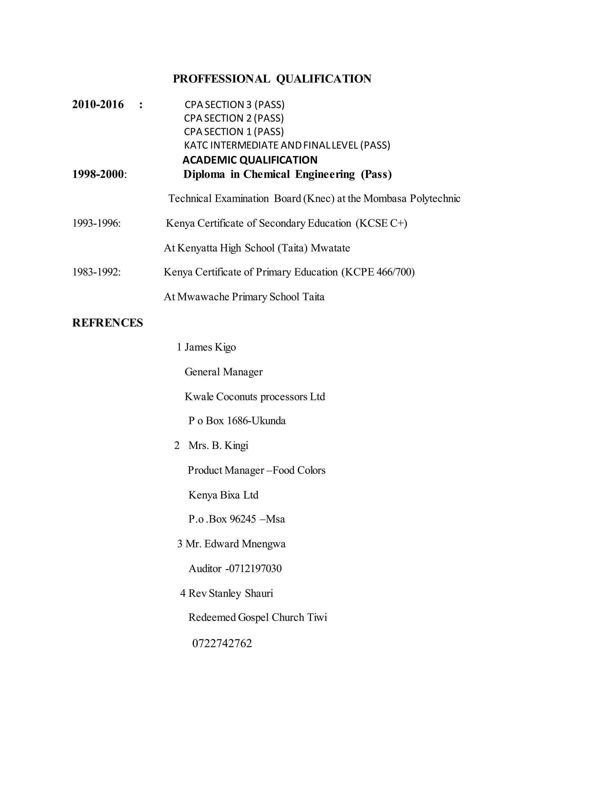 PROFFESSIONAL QUALIFICATION
2010-2016 : CPA SECTION 3 (PASS)
CPA SECTION 2 (PASS)
CPA SECTION 1 (PASS)
KATC INTERMEDIATE ANDFINALLEVEL (PASS)
ACADEMIC QUALIFICATION
1998-2000: Diploma in Chemical Engineering (Pass)
Technical Examination Board (Knec) at the Mombasa Polytechnic
1993-1996: Kenya Certificate of Secondary Education (KCSE C+)
At Kenyatta High School (Taita) Mwatate
1983-1992: Kenya Certificate of Primary Education (KCPE 466/700)
At Mwawache Primary School Taita
REFRENCES
1 James Kigo
General Manager
Kwale Coconuts processors Ltd
P o Box 1686-Ukunda
2 Mrs. B. Kingi
Product Manager –Food Colors
Kenya Bixa Ltd
P.o .Box 96245 –Msa
3 Mr. Edward Mnengwa
Auditor -0712197030
4 Rev Stanley Shauri
Redeemed Gospel Church Tiwi
0722742762
 