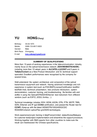 1
YU HONG(Tony)
Birthday: 04.04.1975
Mobile: 0086-133-8817-6933
Gender: Male
Birth Place: Chongqing
E-mail: tony.yuhong@gmail.com
SUMMARY OF QUALIFICATIONS
More than 15 years of working experiences in the telecommunication industry,
mainly focus on the optical transmission network (SDH/WDM/OTN/ASON);
including more than 10 valued years in ALCATEL-LUCENT and 5 years in
Tellabs/Coriant as a New Product Introduction and Sr. technical support
specialist. Excellent performances were recognized by the company for
several times.
Well understand the system architecture and composition of the optical
transmission equipment and network. Having advanced knowledge and rich
experience in system test (such as POC/BMT/License/Certification test/Bid
test/field trial), technical presentation, new products introduction, system
demonstration, customer training, and troubleshooting. Be familiar with and
skillful in using the Optical/OTN/SDH/Ethernet test instrument from different
vendors (such as EXFO, JDSU, Anritsu…).
Technical knowledge includes SDH, WDM, ASON, OTN, PTN, MSTP, TMN,
SDN, Ethernet and IP (got CCNA certification, and passed the Router test for
CCNP). Keep up with the latest WDM/OTN/100G/400G/CDC
ROADM/Coherent optics/Flex grid/SDN technologies.
Work experience/on-job training in Italy/France/United states/Korea/Malaysia
for customer test/project implementation and streamline the support procedure.
Working together with R&D experts from other countries to make sure the
result can meet/exceed the Chinese specifications.
 