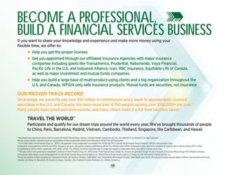 13
BECOME A PROFESSIONAL,
BUILD A FINANCIAL SERVICES BUSINESSIf you want to share your knowledge and experience and make more money using your
flexible time, we offer to:
	 u Help you get the proper licenses.
	 u Get you appointed through our affiliated Insurance Agencies with major insurance
	 companies including giants like Transamerica, Prudential, Nationwide, Voya Financial,
	 Pacific Life in the U.S. and Industrial Alliance, Ivari, RBC Insurance, Equitable Life of Canada,
	 as well as major investment and mutual funds companies.
	 u Help you build a large base of multi-product-using clients and a big organization throughout the
	 U.S. and Canada. WFGIA only sells insurance products. Mutual funds are securities, not insurance.			
OUR PROVEN TRACK RECORD*
On average, we currently pay over $10 million in commissions every week to appropriately licensed
associates in the U.S. and Canada. We have more than 4,700 people earning over $100,000+ per year.**
Many people make good part-time income, and many others make it a full-time business career.
	 TRAVEL THE WORLD***
	 Participate and qualify for our dream trips around the world every year. We’ve brought thousands of people
	 to China, Paris, Barcelona, Madrid, Vietnam, Cambodia, Thailand, Singapore, the Caribbean, and Hawaii.
BECOME A PROFESSIONAL,
BUILD A FINANCIAL SERVICES BUSINESSIf you want to share your knowledge and experience and make more money using your
flexible time, we offer to:
	 u Help you get the proper licenses.
	 u Get you appointed through our affiliated Insurance Agencies with major insurance
	 companies including giants like Transamerica, Prudential, Nationwide, Voya Financial,
	 Pacific Life in the U.S. and Industrial Alliance, Ivari, RBC Insurance, Equitable Life of Canada,
	 as well as major investment and mutual funds companies.
	 u Help you build a large base of multi-product-using clients and a big organization throughout the
	 U.S. and Canada. WFGIA only sells insurance products. Mutual funds are securities, not insurance.			
OUR PROVEN TRACK RECORD*
On average, we currently pay over $10 million in commissions every week to appropriately licensed
associates in the U.S. and Canada. We have more than 4,700 people earning over $100,000+ per year.**
Many people make good part-time income, and many others make it a full-time business career.
	 TRAVEL THE WORLD***
	 Participate and qualify for our dream trips around the world every year. We’ve brought thousands of people
	 to China, Paris, Barcelona, Madrid, Vietnam, Cambodia, Thailand, Singapore, the Caribbean, and Hawaii.
*Many people have experienced various levels of success with World Financial Group. However, individual member experiences may vary. This statement is not intended to nor does it represent
that any current member’s individual results are representative of what all participants achieve when following the World Financial Group system.
**In the United States: World Financial Group, Inc. (WFG) is the paymaster of any compensation to associates from WFGIA and TFA. In Canada: World Financial Group Canada Inc. (WFGC) is the paymaster of any
compensation to associates from WFGIAC and WFGS. Pursuant to the terms, rates and/or schedules established by WFGIA,TFA, WFGIAC and/or WFGS. Compensation terms, rates and/or schedules for products sold or referred through WFG or WFGC
are established by WFG or WFGC, respectively. WFG, WFGC, WFGIA, TFA, WFGIAC and WFGS reserve the right to change their respective compensation terms, rates and/or schedules at any time.
***This sales contest were sponsored by Independent Contractor of World Financial Group, Inc. (WFG) and or World Financial Group Canada, Inc. All points are generated through the sale of products and services offered through WFG-affiliated companies.
All companies listed maintain current selling agreement (s) with World Financial Group Insurance Agency, Inc., World Financial Group Insurance Agency of Canada, Inc. and Transamerica Financial Advisors, Inc.
The city and locations of these companies are: Transamerica Premier Life Insurance Company, Cedar Rapids, Iowa; Transamerica Life Insurance Company, Cedar Rapids, Iowa; Pacific Life Insurance Company, Newport Beach, California; Voya Insurance and Annuity
Company, Des Moines, IA; Nationwide Life Insurance Company, Columbus, Ohio; Prudential Annuities Distribution, Inc., Shelton, Connecticut.
 