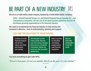 14
BE PART OF A NEW INDUSTRY
We are in a multi-trillion dollar industry, backed by a multi-billion dollar company.
	WFG _ World Financial Group, Inc. and World Financial Group Canada, Inc. _ are
Transamerica companies. We are one of the best business platforms and one of
the fastest growing organizations in the financial industry.
We want to revolutionize the financial industry to help resolve the
consumer’s dilemma _ lack of understanding, planning and support.
	 YOU ARE THE SOLUTION TO YOUR FUTURE:
You have everything to gain with WFG.
“If you’re born poor, it’s not your mistake. But if you die poor, it’s your mistake!”
_ BILL GATES
Compare provider
financial products
and services,
reduce your debt,
and increase
your savings.
Get educated on how
money works. Become
your own money manager.
Have access to financial
information. Obtain the
know how that successful
people have.
Build a business
by educating
and helping
people build a
solid financial
foundation.
BE PART OF A NEW INDUSTRY
We are in a multi-trillion dollar industry, backed by a multi-billion dollar company.
	WFG _ World Financial Group, Inc. and World Financial Group Canada, Inc. _ are
Transamerica companies. We are one of the best business platforms and one of
the fastest growing organizations in the financial industry.
We want to revolutionize the financial industry to help resolve the
consumer’s dilemma _ lack of understanding, planning and support.
	 YOU ARE THE SOLUTION TO YOUR FUTURE:
You have everything to gain with WFG.
“If you’re born poor, it’s not your mistake. But if you die poor, it’s your mistake!”
_ BILL GATES
Become
financially
independent.
Travel the
world.
 