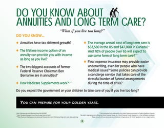 8
u Annuities have tax deferred growth?
u The lifetime income option of an
annuity can provide you with income
as long as you live?
u The two biggest accounts of former
Federal Reserve Chairman Ben
Bernanke are in annuities?*
u How Medicare Supplements work?****
u The average annual cost of long term care is
$83,580 in the US and $47,000 in Canada?**
And 70% of people over 65 will expect to
use some form of long term care?***
u Final expense insurance may provide easier
underwriting, even for people who have
medical issues? Some policies can provide
a concierge service that takes care of the
stressful burden of funeral arrangements
during the time of crisis?
DO YOU KNOW ABOUT
ANNUITIES and LONG TERM CARE?
						“What if you live too long?”
DO YOU KNOW...
Do you expect the government or your children to take care of you if you live too long?
DO YOU KNOW ABOUT
ANNUITIES and LONG TERM CARE?
						“What if you live too long?”
DO YOU KNOW...
Do you expect the government or your children to take care of you if you live too long?
You can prepare for your golden years.
*http://abcnews.go.com/Business/story?id=3433687					 ****Not connected to or endorsed by the United States government or Federal Medicare Program.
**http://longtermcare.gov/costs-how-to-pay/costs-of-care/				 Tax and/or legal advice not offered by World Financial Group, Inc., World Financial Group Canada, Inc. or their affiliated companies.
***http://business.financialpost.com/personal-finance/retirement/inheritance/long-term-care-takes-planning 		 Please consult with your personal tax professional or legal advisor for further guidance on tax or legal matters.
u Annuities have tax deferred growth?
u The lifetime income option of an
annuity can provide you with income
as long as you live?
u The two biggest accounts of former
Federal Reserve Chairman Ben
Bernanke are in annuities?*
u How Medicare Supplements work?****
u The average annual cost of long term care is
$83,580 in the US and $47,000 in Canada?**
And 70% of people over 65 will expect to
use some form of long term care?***
u Final expense insurance may provide easier
underwriting, even for people who have
medical issues? Some policies can provide
a concierge service that takes care of the
stressful burden of funeral arrangements
during the time of crisis?
 