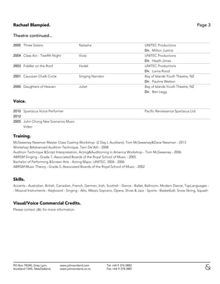 Rachael Blampied. Page 3
PO Box 78340, Grey Lynn, www.johnsonlaird.com Tel +64 9 376 0882
Auckland 1245, NewZealand, www.johnsonlaird.co.nz Fax +64 9 378 0881
Theatre continued...
2005 Three Sisters Natasha UNITEC Productions
Dir. Milton Justice
2004 Class Act - Twelfth Night Viola UNITEC Productions
Dir. Heath Jones
2003 Fiddler on the Roof Hodel UNITEC Productions
Dir. Lorna Rood
2001 Caucaian Chalk Circle Singing Narrator Bay of Islands Youth Theatre, NZ
Dir. Pauline Wetton
2000 Daughters of Heaven Juliet Bay of Islands Youth Theatre, NZ
Dir. Ben Legg
Voice.
2010 Spartacus Voice Performer Pacific Renaissance Spartacus Ltd
2012
2005 John Chong Nee Scenarios Music
Video
Training.
McSweeney Newman Master Class Casting Workshop (2 Day ), Auckland, Tom McSweeney&Dave Newman - 2013
Workshop &Advanced Audition Technique, Terri De'Ath - 2008
Audition Technique &Script Interpretation, Acting&Auditioning in America Workshop - Tom McSweeney - 2006
ABRSM Singing - Grade 7, Associated Boards of the Royal School of Music - 2005
Bachelor of Performing &Screen Arts - Acting Major, UNITEC: 2004 - 2006
ABRSM Music Theory - Grade 5, Associated Boards of the Royal School of Music - 2002
Skills.
Accents - Australian, British, Canadian, French, German, Irish, Scottish - Dance - Ballet, Ballroom, Modern Dance, TapLanguages -
- Musical Instruments - Keyboard - Singing - Alto, Mezzo Soprano, Opera, Show & Jazz - Sports - Basketball, Snow Skiing, Squash
Visual/Voice Commercial Credits.
Please contact J&L for more information.
 