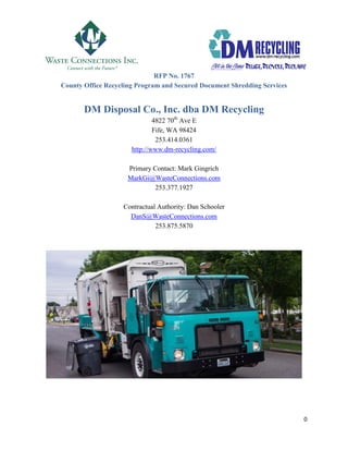 0
RFP No. 1767
County Office Recycling Program and Secured Document Shredding Services
DM Disposal Co., Inc. dba DM Recycling
4822 70th
Ave E
Fife, WA 98424
253.414.0361
http://www.dm-recycling.com/
Primary Contact: Mark Gingrich
MarkGi@WasteConnections.com
253.377.1927
Contractual Authority: Dan Schooler
DanS@WasteConnections.com
253.875.5870
 
