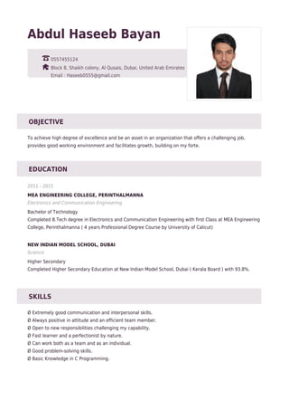 Abdul Haseeb Bayan
0557455124
Block 8, Shaikh colony, Al Qusais, Dubai, United Arab Emirates
Email : Haseeb0555@gmail.com
OBJECTIVE
To achieve high degree of excellence and be an asset in an organization that offers a challenging job,
provides good working environment and facilitates growth, building on my forte.
EDUCATION
2011 - 2015
MEA ENGINEERING COLLEGE, PERINTHALMANNA
Electronics and Communication Engineering
Bachelor of Technology
Completed B.Tech degree in Electronics and Communication Engineering with first Class at MEA Engineering
College, Perinthalmanna ( 4 years Professional Degree Course by University of Calicut)
NEW INDIAN MODEL SCHOOL, DUBAI
Science
Higher Secondary
Completed Higher Secondary Education at New Indian Model School, Dubai ( Kerala Board ) with 93.8%.
SKILLS
Ø Extremely good communication and interpersonal skills.
Ø Always positive in attitude and an efficient team member.
Ø Open to new responsibilities challenging my capability.
Ø Fast learner and a perfectionist by nature.
Ø Can work both as a team and as an individual.
Ø Good problem-solving skills.
Ø Basic Knowledge in C Programming.
 
