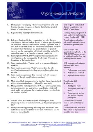 OPD International Limited, Auckland New Zealand Phone: +6421909310 Email: info@opdcoach.com web:
www.opdcoach.com. Books and papers www.ssrn.com/author=2572745
V 1.0 2017
9. Ideal actions. The ongoing behaviours derived from KPIs and
from the business processes of the role that offer the greatest
chance of greatest success.
OPD prepares first draft of
the role specification on
behalf of team leader.
10. Begin monthly meeting with team leaders. Monthly skill development of
team leaders to implement the
system. Conducted by OPD.
11. Role specifications. Defines expectations in a role. The core
coaching tool for team leaders. The set of all role specifications is
the behaviour structure relative to the strategy. Signed off by CEO
who then understands that if the behavioural structure is achieved
to standard then the strategy has greatest chance of greatest
success, and the organization will operate smoothly, and will be
maturely responsive to changing economic conditions.
12. Learning firm OPD-HCDIT™: Capture the structure and role
specifications in the human capital development IT system as
foundation of the learning firm.
Team leader then finalises
role specification with team
member assigned the role.
OPD oversees role
specifications uploaded to the
OPD-HCDIT system as part
of building learning firm and
standing human capital.
13. Team member choice: That they seek to be successful in their
work life.
14. Team member agreement: That if someone does the role
specification to standard, they have greatest chance of greatest
success.
15. Team member acceptance: That personal work life success is
delivery of the role specification to standard.
OPD guides team leaders to
complete with team
members:
1. Performance agreement.
2. Performance contract.
3. Sign off of time budget.
16. Motivation. Daily team members having fun. Game plans imbued
with positive emotional energy. Guided by team leader.
17. Management by walking around (MBWA): Team leader ensuring
each team member has ideal actions agreed in the role top of
mind, and is having fun on the job doing what they need to do to
the standard required.
Team leader skill
development:
1. Build game plans.
2. Keep game plans top of
mind.
3. Ensure people having
fun while acting out
game plans.
18. Cultural audits. Has the team leader built the game plans
effectively in mind of team members? Are they are enjoying work
life?
19. Strategic leadership planning: Selecting from the cultural team
audits those factors most likely to lift team performance and be
improved for next audit.
Team leaders do cultural
audit in team and interpret
result.
Team leaders then determine
their action to improve audit
result for next time.
 