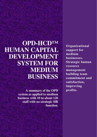 OPD-HCD™
HUMAN CAPITAL
DEVELOPMENT
SYSTEM FOR
MEDIUM
BUSINESS
A summary of the OPD
system as applied to medium
business with 10 to about 120
staff with no strategic HR
function.
Organizational
support for
medium
businesses.
Strategic human
resource
management
building team
commitment and
satisfaction,
improving
profits.
 