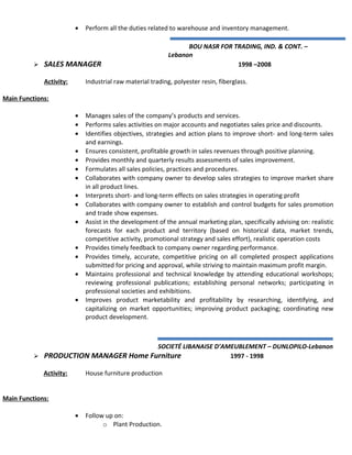 • Perform all the duties related to warehouse and inventory management.
BOU NASR FOR TRADING, IND. & CONT. –
Lebanon
 SALES MANAGER 1998 –2008
Activity: Industrial raw material trading, polyester resin, fiberglass.
Main Functions:
• Manages sales of the company’s products and services.
• Performs sales activities on major accounts and negotiates sales price and discounts.
• Identifies objectives, strategies and action plans to improve short- and long-term sales
and earnings.
• Ensures consistent, profitable growth in sales revenues through positive planning.
• Provides monthly and quarterly results assessments of sales improvement.
• Formulates all sales policies, practices and procedures.
• Collaborates with company owner to develop sales strategies to improve market share
in all product lines.
• Interprets short- and long-term effects on sales strategies in operating profit
• Collaborates with company owner to establish and control budgets for sales promotion
and trade show expenses.
• Assist in the development of the annual marketing plan, specifically advising on: realistic
forecasts for each product and territory (based on historical data, market trends,
competitive activity, promotional strategy and sales effort), realistic operation costs
• Provides timely feedback to company owner regarding performance.
• Provides timely, accurate, competitive pricing on all completed prospect applications
submitted for pricing and approval, while striving to maintain maximum profit margin.
• Maintains professional and technical knowledge by attending educational workshops;
reviewing professional publications; establishing personal networks; participating in
professional societies and exhibitions.
• Improves product marketability and profitability by researching, identifying, and
capitalizing on market opportunities; improving product packaging; coordinating new
product development.
SOCIETÉ LIBANAISE D’AMEUBLEMENT – DUNLOPILO-Lebanon
 PRODUCTION MANAGER Home Furniture 1997 - 1998
Activity: House furniture production
Main Functions:
• Follow up on:
o Plant Production.
 