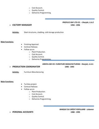 o Cost Account.
o Quality Control.
o Deliveries Programming.
PROFILES RHF LTD CO. – Sharjah, U.A.E
 FACTORY MANAGER 1994 - 1996
Activity: Steel structures, cladding, cold storage production
Main Functions:
• Finishing Approval.
• Contract Release.
• Follow up on:
o Plant Production.
o Cost Account.
o Quality Control.
o Deliveries Programming.
GREEN LINE CO. FURNITURE MANUFACTURING - Sharjah, U.A.E.
 PRODUCTION COORDINATOR 1990 - 1993
Activity: Furniture Manufacturing
Main Functions:
• Turnkey project.
• Contract Release.
• Follow up on:
o Plant Production.
o Cost Account.
o Quality Control.
o Deliveries Programming.
BANQUE DU CRÉDIT POPULAIRE - Lebanon
 PERSONAL ACCOUNTS 1988 - 1990
 