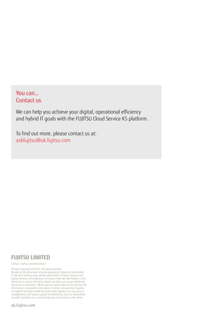 FUJITSU LIMITED
Contact: fujitsu.com/uk/contact
©Fujitsu Services Ltd 2016. All rights reserved.
No part of this document may be reproduced, stored or transmitted
in any form without prior written permission of Fujitsu Services Ltd.
Fujitsu Services Ltd endeavours to ensure that the information in this
document is correct and fairly stated, but does not accept liability for
any errors or omissions. Whilst care has been taken to ensure that the
information contained in this report is correct, no warranty (express
or implied) has been made by Fujitsu with regards to its accuracy or
completeness and Fujitsu accepts no liability for any loss (howsoever
caused) sustained as a result of any error or omission in the same.
uk.fujitsu.com
You can…
Contact us
We can help you achieve your digital, operational efficiency
and hybrid IT goals with the FUJITSU Cloud Service K5 platform.
To find out more, please contact us at:
askfujitsu@uk.fujitsu.com
 