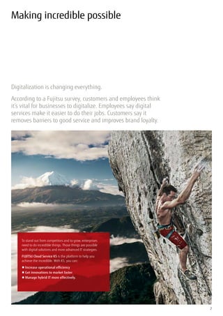 Digitalization is changing everything.
According to a Fujitsu survey, customers and employees think
it’s vital for businesses to digitalize. Employees say digital
services make it easier to do their jobs. Customers say it
removes barriers to good service and improves brand loyalty.
2
Making incredible possible
To stand out from competitors and to grow, enterprises
need to do incredible things. Those things are possible
with digital solutions and more advanced IT strategies.
FUJITSU Cloud Service K5 is the platform to help you
achieve the incredible. With K5, you can:
■	Increase operational efficiency
■	Get innovations to market faster
■	Manage hybrid IT more effectively.
 