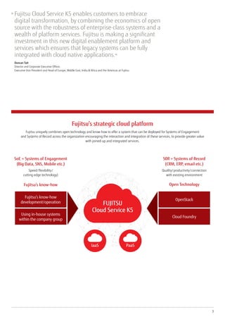 Fujitsu’s strategic cloud platform
Fujitsu uniquely combines open technology and know-how to offer a system that can be deployed for Systems of Engagement
and Systems of Record across the organization encouraging the interaction and integration of these services, to provide greater value
with joined-up and integrated services.
Fujitsu’s know-how
development/operation
Using in-house systems
within the company group
Fujitsu’s know-how
SoE = Systems of Engagement
(Big Data, SNS, Mobile etc.)
Speed/flexibility/
cutting-edge technology)
OpenStack
Cloud Foundry
Open Technology
S0R = Systems of Record
(CRM, ERP, email etc.)
Quality/productivity/connection
with existing environment
FUJITSU
Cloud Service K5
IaaS PaaS
3
»	Fujitsu Cloud Service K5 enables customers to embrace
digital transformation, by combining the economics of open
source with the robustness of enterprise-class systems and a
wealth of platform services. Fujitsu is making a significant
investment in this new digital enablement platform and
services which ensures that legacy systems can be fully
integrated with cloud native applications.«
	Duncan Tait
Director and Corporate Executive Officer,
Executive Vice President and Head of Europe, Middle East, India  Africa and the Americas at Fujitsu
 