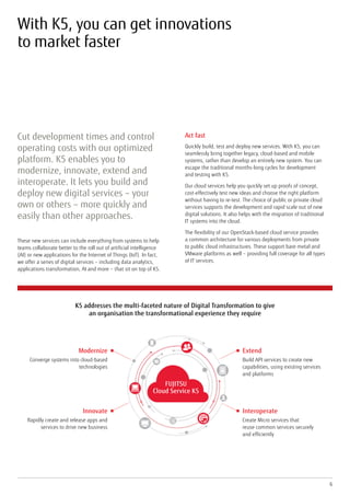 With K5, you can get innovations
to market faster
Cut development times and control
operating costs with our optimized
platform. K5 enables you to
modernize, innovate, extend and
interoperate. It lets you build and
deploy new digital services – your
own or others – more quickly and
easily than other approaches.
These new services can include everything from systems to help
teams collaborate better to the roll out of artificial intelligence
(AI) or new applications for the Internet of Things (IoT). In fact,
we offer a series of digital services – including data analytics,
applications transformation, AI and more – that sit on top of K5.
6
Act fast
Quickly build, test and deploy new services. With K5, you can
seamlessly bring together legacy, cloud-based and mobile
systems, rather than develop an entirely new system. You can
escape the traditional months-long cycles for development
and testing with K5.
Our cloud services help you quickly set up proofs of concept,
cost-effectively test new ideas and choose the right platform
without having to re-test. The choice of public or private cloud
services supports the development and rapid scale out of new
digital solutions. It also helps with the migration of traditional
IT systems into the cloud.
The flexibility of our OpenStack-based cloud service provides
a common architecture for various deployments from private
to public cloud infrastructures. These support bare metal and
VMware platforms as well – providing full coverage for all types
of IT services.
Modernize
Converge systems into cloud-based
technologies
Extend
Build API services to create new
capabilities, using existing services
and platforms
FUJITSU
Cloud Service K5
Innovate
Rapidly create and release apps and
services to drive new business
Interoperate
Create Micro services that
reuse common services securely
and efficiently
K5 addresses the multi-faceted nature of Digital Transformation to give
an organisation the transformational experience they require
 