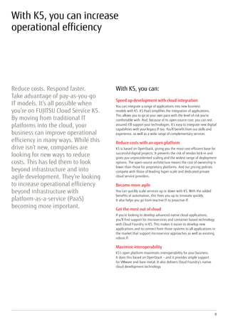 8
With K5, you can increase
operational efficiency
Reduce costs. Respond faster.
Take advantage of pay-as-you-go
IT models. It’s all possible when
you’re on FUJITSU Cloud Service K5.
By moving from traditional IT
platforms into the cloud, your
business can improve operational
efficiency in many ways. While this
drive isn’t new, companies are
looking for new ways to reduce
costs. This has led them to look
beyond infrastructure and into
agile development. They’re looking
to increase operational efficiency
beyond infrastructure with
platform-as-a-service (PaaS)
becoming more important.
With K5, you can:
Speed up development with cloud integration
You can integrate a range of applications into new business
models with K5. K5 PaaS simplifies the integration of applications.
This allows you to go at your own pace with the level of risk you’re
comfortable with. And, because of its open-source core, you can rest
assured it’ll support your technologies. It’s easy to integrate new digital
capabilities with your legacy IT too. You’ll benefit from our skills and
experience, as well as a wide range of complementary services.
Reduce costs with an open platform
K5 is based on OpenStack, giving you the most cost-efficient base for
successful digital projects. It prevents the risk of vendor lock-in and
gives you unprecedented scaling and the widest range of deployment
options. The open-source architecture means the cost of ownership is
lower than those for proprietary platforms. And our pricing policies
compete with those of leading hyper-scale and dedicated private
cloud service providers.
Become more agile
You can quickly scale services up or down with K5. With the added
benefits of automation, this frees you up to innovate quickly.
It also helps you go from reactive IT to proactive IT.
Get the most out of cloud
If you’re looking to develop advanced native cloud applications,
you’ll find support for microservices and container-based technology
with Cloud Foundry in K5. This makes it easier to develop new
applications and to connect from those systems to all applications in
the market that support microservice approaches as well as existing,
robust IT.
Maximize interoperability
K5’s open platform maximizes interoperability for your business.
It does this based on OpenStack – and it provides ample support
for VMware and bare metal. It also delivers Cloud Foundry’s native
cloud development technology.
 