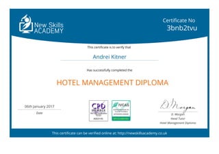 HOTEL MANAGEMENT DIPLOMA
This certificate can be verified online at: http://newskillsacademy.co.uk
Certificate No
3bnb2tvu
This certificate is to verify that
Andrei Kitner
Has successfully completed the
06th January 2017
Date
A003145 BPUVUBEV4N
D. Morgan
Head Tutor
Hotel Management Diploma
 