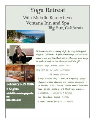 Welcome to a luxurious 5 night journey in Magical
Big Sur,California. Explore new ways toShift your
Awareness and find Rest within. Deepen your Yoga
& Meditation Practice. Give yourself the gift.
Included Single $4800. Shared $3200
King Bed Big Sur Suites w/fireplaces
All Levels Welcome
2 Yoga Classes Daily 2 hours of Invigorating Iyengar
influenced precise alignment and creative sequencing in
the Morning. 2 hour Evening classes include Restorative
Yoga, Somatic Meditation and Mindfulness practices.
5 Breakfasts, 3 Dinners & 4 Lunches
Non -Refundable Deposit $1000.
A small intimate group of 12 people
February 8-13 2016
5 Nights
michellekronenberg@gmail.c
om
310.408.1948
Yoga Retreat
With Michelle Kronenberg
Ventana Inn and Spa
Big Sur, California
 
