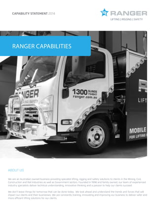 BROCHURE HEADING
TO GO HERERANGER CAPABILITIES
CAPABILITY STATEMENT 2014
ABOUT US
We are an Australian owned business providing specialist lifting, rigging and safety solutions to clients in the Mining, Civil,
Construction and Rail Industries as well as Government sectors. Founded in 1998 and family owned, our team of experienced
industry specialists deliver technical understanding, innovative thinking and a passion to help our clients succeed.
We don’t leave things for tomorrow that can be done today. We look ahead and understand the trends and forces that will
impact our clients and their businesses. We are constantly training, innovating and improving our business to deliver safer and
more efficient lifting solutions for our clients.
LIFTING | RIGGING | SAFETY
 