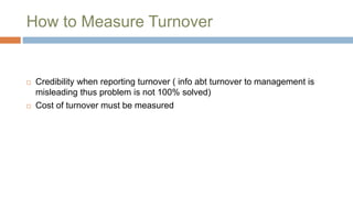 How to Measure Turnover
 Credibility when reporting turnover ( info abt turnover to management is
misleading thus problem is not 100% solved)
 Cost of turnover must be measured
 