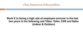 ClearStatementof the problem
Bank X is facing a high rate of employee turnover in the last
two years in the following Job Titles: Teller, CSR and Sales
(indoor & Outdoor)
 