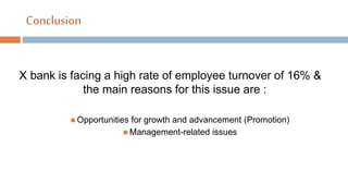 Conclusion
X bank is facing a high rate of employee turnover of 16% &
the main reasons for this issue are :
 Opportunities for growth and advancement (Promotion)
 Management-related issues
 