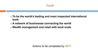Goals
 To be the world’s leading and most respected international
bank
 A network of businesses connecting the world
 Wealth management and retail with local scale
Actions to be completed by 2017
 
