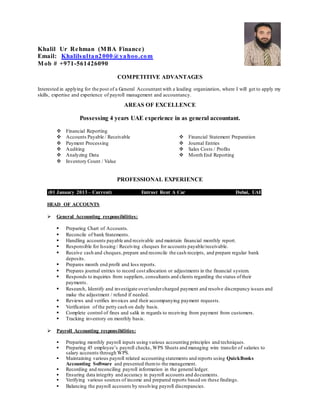 Khalil Ur Rehman (MBA Finance)
Email: Khalilsultan2000@yahoo.com
Mob # +971-561426090
COMPETITIVE ADVANTAGES
Interested in applying for the post of a General Accountant with a leading organization, where I will get to apply my
skills, expertise and experience of payroll management and accountancy.
AREAS OF EXCELLENCE
Possessing 4 years UAE experience in as general accountant.
 Financial Reporting
 Accounts Payable / Receivable
 Payment Processing
 Auditing
 Analyzing Data
 Inventory Count / Value
 Financial Statement Preparation
 Journal Entries
 Sales Costs / Profits
 Month End Reporting
PROFESSIONAL EXPERIENCE
.
(01 January 2013 – Current) Entrust Rent A Car Dubai, UAE
HEAD OF ACCOUNTS
 General Accounting responsibilities:
 Preparing Chart of Accounts.
 Reconcile of bank Statements.
 Handling accounts payable and receivable and maintain financial monthly report.
 Responsible for Issuing / Receiving cheques for accounts payable/receivable.
 Receive cash and cheques,prepare and reconcile the cash receipts, and prepare regular bank
deposits.
 Prepares month end profit and loss reports.
 Prepares journal entries to record cost allocation or adjustments in the financial system.
 Responds to inquiries from suppliers, consultants and clients regarding the status oftheir
payments.
 Research, Identify and investigate over/undercharged payment and resolve discrepancy issues and
make the adjustment / refund if needed.
 Reviews and verifies invoices and their accompanying payment requests.
 Verification of the petty cash on daily basis.
 Complete control of fines and salik in regards to receiving from payment from customers.
 Tracking inventory on monthly basis.
 Payroll Accounting responsibilities:
 Preparing monthly payroll inputs using various accounting principles and techniques.
 Preparing 45 employee’s payroll checks, WPS Sheets and managing wire transfer of salaries to
salary accounts through WPS.
 Maintaining various payroll related accounting statements and reports using QuickBooks
Accounting Software and presented themto the management.
 Recording and reconciling payroll information in the general ledger.
 Ensuring data integrity and accuracy in payroll accounts and documents.
 Verifying various sources of income and prepared reports based on these findings.
 Balancing the payroll accounts by resolving payroll discrepancies.
 