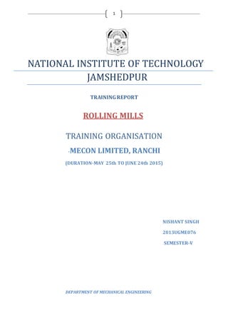 1
NATIONAL INSTITUTE OF TECHNOLOGY
JAMSHEDPUR
TRAININGREPORT
ROLLING MILLS
TRAINING ORGANISATION
-MECON LIMITED, RANCHI
(DURATION-MAY 25th TO JUNE 24th 2015)
NISHANT SINGH
2013UGME076
SEMESTER-V
DEPARTMENT OF MECHANICAL ENGINEERING
 