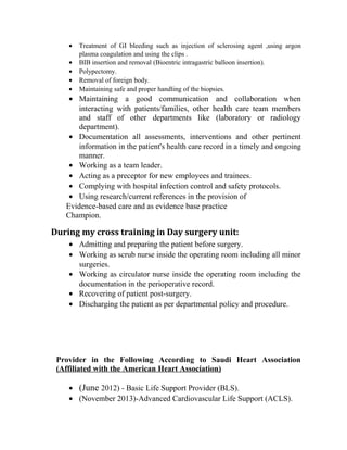 · Treatment of GI bleeding such as injection of sclerosing agent ,using argon 
plasma coagulation and using the clips . 
· BIB insertion and removal (Bioentric intragastric balloon insertion). 
· Polypectomy. 
· Removal of foreign body. 
· Maintaining safe and proper handling of the biopsies. 
· Maintaining a good communication and collaboration when 
interacting with patients/families, other health care team members 
and staff of other departments like (laboratory or radiology 
department). 
· Documentation all assessments, interventions and other pertinent 
information in the patient's health care record in a timely and ongoing 
manner. 
· Working as a team leader. 
· Acting as a preceptor for new employees and trainees. 
· Complying with hospital infection control and safety protocols. 
· Using research/current references in the provision of 
Evidence-based care and as evidence base practice 
Champion. 
During my cross training in Day surgery unit: 
· Admitting and preparing the patient before surgery. 
· Working as scrub nurse inside the operating room including all minor 
surgeries. 
· Working as circulator nurse inside the operating room including the 
documentation in the perioperative record. 
· Recovering of patient post-surgery. 
· Discharging the patient as per departmental policy and procedure. 
Provider in the Following According to Saudi Heart Association 
(Affiliated with the American Heart Association) 
· (June 2012) - Basic Life Support Provider (BLS). 
· (November 2013)-Advanced Cardiovascular Life Support (ACLS). 
 