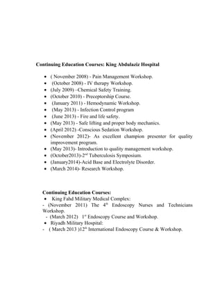 Continuing Education Courses: King Abdulaziz Hospital 
· ( November 2008) - Pain Management Workshop. 
· (October 2008) - IV therapy Workshop. 
· (July 2009) –Chemical Safety Training. 
· (October 2010) - Preceptorship Course. 
· (January 2011) - Hemodynamic Workshop. 
· (May 2013) - Infection Control program 
· (June 2013) - Fire and life safety. 
· (May 2013) - Safe lifting and proper body mechanics. 
· (April 2012) -Conscious Sedation Workshop. 
· (November 2012)- As excellent champion presenter for quality 
improvement program. 
· (May 2013)- Introduction to quality management workshop. 
· (October2013)-2nd Tuberculosis Symposium. 
· (January2014)-Acid Base and Electrolyte Disorder. 
· (March 2014)- Research Workshop. 
Continuing Education Courses: 
· King Fahd Military Medical Complex: 
- (November 2011) The 4th Endoscopy Nurses and Technicians 
Workshop. 
- (March 2012) 1st Endoscopy Course and Workshop. 
· Riyadh Military Hospital: 
- ( March 2013 )12th International Endoscopy Course & Workshop. 
 