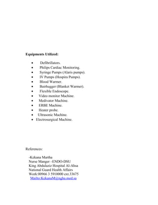 Equipments Utilized: 
· Defibrillators. 
· Philips Cardiac Monitoring. 
· Syringe Pumps (Alaris pumps). 
· IV Pumps (Hospira Pumps). 
· Blood Warmer. 
· Bairhugger (Blanket Warmer). 
· Flexible Endoscope. 
· Video monitor Machine. 
· Medivator Machine. 
· ERBE Machine. 
· Heater probe. 
· Ultrasonic Machine. 
· Electrosurgical Machine. 
References: 
-Kekana Martha 
Nurse Manger –ENDO-DSU 
King Abdulaziz Hospital Al-Ahsa 
National Guard Health Affairs 
Work:00966 3 5910000 ext.33675 
Mailto: KekanaM@ngha.med.sa 
 