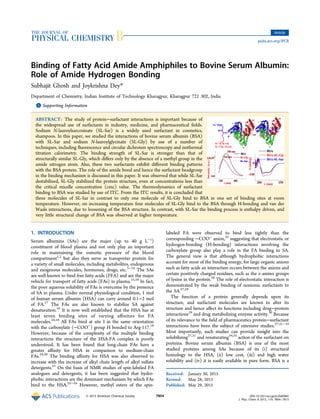 Binding of Fatty Acid Amide Amphiphiles to Bovine Serum Albumin:
Role of Amide Hydrogen Bonding
Subhajit Ghosh and Joykrishna Dey*
Department of Chemistry, Indian Institute of Technology Kharagpur, Kharagpur 721 302, India
*S Supporting Information
ABSTRACT: The study of protein−surfactant interactions is important because of
the widespread use of surfactants in industry, medicine, and pharmaceutical ﬁelds.
Sodium N-lauroylsarcosinate (SL-Sar) is a widely used surfactant in cosmetics,
shampoos. In this paper, we studied the interactions of bovine serum albumin (BSA)
with SL-Sar and sodium N-lauroylglycinate (SL-Gly) by use of a number of
techniques, including ﬂuorescence and circular dichroism spectroscopy and isothermal
titration calorimetry. The binding strength of SL-Sar is stronger than that of
structurally similar SL-Gly, which diﬀers only by the absence of a methyl group in the
amide nitrogen atom. Also, these two surfactants exhibit diﬀerent binding patterns
with the BSA protein. The role of the amide bond and hence the surfactant headgroup
in the binding mechanism is discussed in this paper. It was observed that while SL-Sar
destabilized, SL-Gly stabilized the protein structure, even at concentrations less than
the critical micelle concentration (cmc) value. The thermodynamics of surfactant
binding to BSA was studied by use of ITC. From the ITC results, it is concluded that
three molecules of SL-Sar in contrast to only one molecule of SL-Gly bind to BSA in one set of binding sites at room
temperature. However, on increasing temperature four molecules of SL-Gly bind to the BSA through H-bonding and van der
Waals interactions, due to loosening of the BSA structure. In contrast, with SL-Sar the binding process is enthalpy driven, and
very little structural change of BSA was observed at higher temperature.
1. INTRODUCTION
Serum albumins (SAs) are the major (up to 40 g L−1
)
constituent of blood plasma and not only play an important
role in maintaining the osmotic pressure of the blood
compartment1,2
but also they serve as transporter protein for
a variety of small molecules, including metabolites, endogenous
and exogenous molecules, hormones, drugs, etc.3−14
The SAs
are well known to bind free fatty acids (FFA) and are the major
vehicle for transport of fatty acids (FAs) in plasma.15,16
In fact,
the poor aqueous solubility of FAs is overcome by the presence
of SA in plasma. Under normal physiological condition, 1 mol
of human serum albumin (HSA) can carry around 0.1−2 mol
of FA.17
The FAs are also known to stabilize SA against
denaturation.16
It is now well established that the HSA has at
least seven binding sites of varying aﬃnities for FA
molecules.16,18
All FAs bind at site I in the same orientation
with the carboxylate (−COO−
) group H bonded to Arg-117.18
However, because of the complexity of the multiple binding
interactions the structure of the HSA-FA complex is poorly
understood. It has been found that long-chain FAs have a
greater aﬃnity for HSA in comparison to medium-chain
FAs.19,20
The binding aﬃnity for HSA was also observed to
increase with the increase of alkyl chain length of alkyl sulfate
detergents.21
On the basis of NMR studies of spin-labeled FA
analogues and detergents, it has been suggested that hydro-
phobic interactions are the dominant mechanism by which FAs
bind to the HSA.22−24
However, methyl esters of the spin-
labeled FA were observed to bind less tightly than the
corresponding −COO−
anion,25
suggesting that electrostatic or
hydrogen-bonding (H-bonding) interactions involving the
carboxylate group also play a role in the FA binding to SA.
The general view is that although hydrophobic interactions
account for most of the binding energy, for large organic anions
such as fatty acids an interaction occurs between the anions and
certain positively charged residues, such as the ε-amino groups
of lysine in the protein.26
The role of electrostatic interaction is
demonstrated by the weak binding of nonionic surfactants to
the SA.27,28
The function of a protein generally depends upon its
structure, and surfactant molecules are known to alter its
structure and hence aﬀect its functions including drug−protein
interactions29
and drug metabolizing enzyme activity.30
Because
of its relevance to the ﬁeld of pharmaceutics protein−surfactant
interactions have been the subject of extensive studies.27,31−33
Most importantly, such studies can provide insight into the
solubilizing27,31
and renaturating34,35
action of the surfactant on
proteins. Bovine serum albumin (BSA) is one of the most
studied proteins among SAs because of its (i) structural
homology to the HSA, (ii) low cost, (iii) and high water
solubility and (iv) it is easily available in pure form. BSA is a
Received: January 30, 2015
Revised: May 28, 2015
Published: May 29, 2015
Article
pubs.acs.org/JPCB
© 2015 American Chemical Society 7804 DOI: 10.1021/acs.jpcb.5b00965
J. Phys. Chem. B 2015, 119, 7804−7815
 