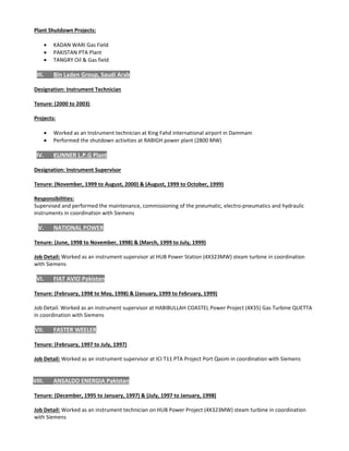  
Plant Shutdown Projects: 
 
 KADAN WARI Gas Field  
 PAKISTAN PTA Plant  
 TANGRY Oil & Gas field 
 
III. Bin Laden Group, Saudi Arab 
 
Designation: Instrument Technician 
 
Tenure: (2000 to 2003) 
 
Projects: 
 
 Worked as an Instrument technician at King Fahd international airport in Dammam 
 Performed the shutdown activities at RABIGH power plant (2800 MW)  
 
IV. KUNNER L.P.G Plant 
 
Designation: Instrument Supervisor 
 
Tenure: (November, 1999 to August, 2000) & (August, 1999 to October, 1999) 
 
Responsibilities: 
Supervised and performed the maintenance, commissioning of the pneumatic, electro‐pneumatics and hydraulic 
instruments in coordination with Siemens 
 
V. NATIONAL POWER 
 
Tenure: (June, 1998 to November, 1998) & (March, 1999 to July, 1999)  
 
Job Detail: Worked as an instrument supervisor at HUB Power Station (4X323MW) steam turbine in coordination 
with Siemens  
 
VI. FIAT AVIO Pakistan 
 
Tenure: (February, 1998 to May, 1998) & (January, 1999 to February, 1999) 
 
Job Detail: Worked as an instrument supervisor at HABIBULLAH COASTEL Power Project (4X35) Gas Turbine QUETTA 
in coordination with Siemens 
 
VII. FASTER WEELER 
 
Tenure: (February, 1997 to July, 1997)  
 
Job Detail: Worked as an instrument supervisor at ICI T11 PTA Project Port Qasim in coordination with Siemens 
 
 
VIII. ANSALDO ENERGIA Pakistan 
 
Tenure: (December, 1995 to January, 1997) & (July, 1997 to January, 1998) 
  
Job Detail: Worked as an instrument technician on HUB Power Project (4X323MW) steam turbine in coordination 
with Siemens 
  
 