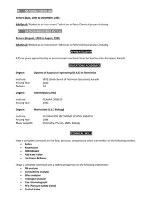 IX. NATIONAL FIBERS Ltd.  
 
Tenure: (July, 1995 to December, 1995) 
 
Job Detail: Worked as an Instrument Technician in Petro Chemical process industry                    
 
X. GATRON INDUSTRIES PVT Ltd. 
 
Tenure: (August, 1993 to August, 1995)  
 
Job Detail: Worked as an Instrument Technician in Petro Chemical process industry         
 
APPRENTICESHIP 
A Three years apprenticeship as an instrument mechanic form Sui Southern Gas Company, Karachi 
 
EDUCATION/ ACADEMICS 
 
Degree:   Diploma of Associate Engineering (D.A.E) in Electronics 
 
Institute:    SBTE (Sindh Board of Technical Education), Karachi  
Passing Year:    2010 
Division:    1st 
 
Degree:   Intermediate (Arts) 
 
Institute:  ISLAMIA COLLEGE 
Passing Year:  1990 
 
Degree:   Matriculate (S.S.C Biology) 
 
Institute:  HUSSANI BOY SECONDARY SCHOOL KARACHI  
Passing Year:  1988 
Major subjects:  Chemistry, Physics, Math, Biology 
                                                                                                                                                         
 
TECHNICAL SKILLS 
 
Have a complete command on the flow, pressure, temperature smart transmitters of the following vendors. 
 Bailey 
 Rosemount 
 YOKOGAWA 
 ABB Kent Toller  
 Hartmann & Braun  
 
I have a complete command and a technical expertise on the following instruments 
 PH analyzer 
 Conductivity analyzer 
 Silica analyzer 
 Hydrogen analyzer 
 Gas chromatograph 
 PSV (Pressure Safety Valve) 
 Control Valve 
 
  
 
