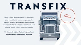 Believe it or not, the freight industry is a multi-billion-
dollar market that still relies on pen, paper, and fax
machines. At Transfix, we know there’s a better, smarter
way to operate. It’s why we’re proud to create tech-based
tools that promote visibility, productivity, and trust.
We aim to make logistics effortless, fair, and efficient
through the use of market-leading technology.
 
