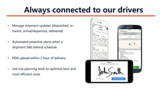 Always connected to our drivers
• Manage shipment updates (dispatched, in-
transit, arrival/departure, delivered)
• Automated proactive alerts when a
shipment falls behind schedule
• POD upload within 1 hour of delivery
• Use trip planning tools to optimize best and
most efficient routs
 
