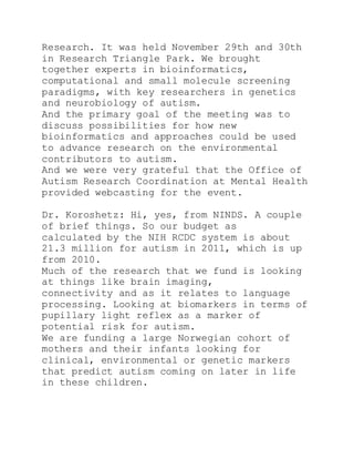 Research. It was held November 29th and 30th
in Research Triangle Park. We brought
together experts in bioinformatics,
computational and small molecule screening
paradigms, with key researchers in genetics
and neurobiology of autism.
And the primary goal of the meeting was to
discuss possibilities for how new
bioinformatics and approaches could be used
to advance research on the environmental
contributors to autism.
And we were very grateful that the Office of
Autism Research Coordination at Mental Health
provided webcasting for the event.
Dr. Koroshetz: Hi, yes, from NINDS. A couple
of brief things. So our budget as
calculated by the NIH RCDC system is about
21.3 million for autism in 2011, which is up
from 2010.
Much of the research that we fund is looking
at things like brain imaging,
connectivity and as it relates to language
processing. Looking at biomarkers in terms of
pupillary light reflex as a marker of
potential risk for autism.
We are funding a large Norwegian cohort of
mothers and their infants looking for
clinical, environmental or genetic markers
that predict autism coming on later in life
in these children.
 
