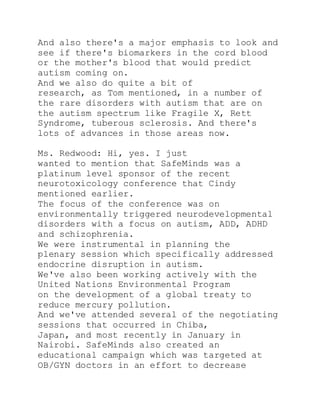 And also there's a major emphasis to look and
see if there's biomarkers in the cord blood
or the mother's blood that would predict
autism coming on.
And we also do quite a bit of
research, as Tom mentioned, in a number of
the rare disorders with autism that are on
the autism spectrum like Fragile X, Rett
Syndrome, tuberous sclerosis. And there's
lots of advances in those areas now.
Ms. Redwood: Hi, yes. I just
wanted to mention that SafeMinds was a
platinum level sponsor of the recent
neurotoxicology conference that Cindy
mentioned earlier.
The focus of the conference was on
environmentally triggered neurodevelopmental
disorders with a focus on autism, ADD, ADHD
and schizophrenia.
We were instrumental in planning the
plenary session which specifically addressed
endocrine disruption in autism.
We've also been working actively with the
United Nations Environmental Program
on the development of a global treaty to
reduce mercury pollution.
And we've attended several of the negotiating
sessions that occurred in Chiba,
Japan, and most recently in January in
Nairobi. SafeMinds also created an
educational campaign which was targeted at
OB/GYN doctors in an effort to decrease
 