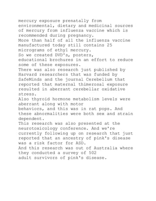 mercury exposure prenatally from
environmental, dietary and medicinal sources
of mercury from influenza vaccine which is
recommended during pregnancy.
More than half of all the influenza vaccine
manufactured today still contains 25
micrograms of ethyl mercury.
So we created DVD's, posters,
educational brochures in an effort to reduce
some of these exposures.
There was also research just published by
Harvard researchers that was funded by
SafeMinds and the journal Cerebellum that
reported that maternal thimerosal exposure
resulted in aberrant cerebellar oxidative
stress.
Also thyroid hormone metabolism levels were
aberrant along with motor
behaviors, and this was in rat pops. And
these abnormalities were both sex and strain
dependent.
This research was also presented at the
neurotoxicology conference. And we're
currently following up on research that just
reported that an ancestry of pink's disease
was a risk factor for ASD.
And this research was out of Australia where
they conducted a survey of 502
adult survivors of pink's disease.
 