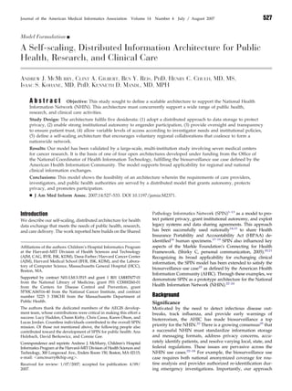 Model Formulation Ⅲ
A Self-scaling, Distributed Information Architecture for Public
Health, Research, and Clinical Care
ANDREW J. MCMURRY, CLINT A. GILBERT, BEN Y. REIS, PHD, HENRY C. CHUEH, MD, MS,
ISAAC S. KOHANE, MD, PHD, KENNETH D. MANDL, MD, MPH
A b s t r a c t Objective: This study sought to deﬁne a scalable architecture to support the National Health
Information Network (NHIN). This architecture must concurrently support a wide range of public health,
research, and clinical care activities.
Study Design: The architecture fulﬁls ﬁve desiderata: (1) adopt a distributed approach to data storage to protect
privacy, (2) enable strong institutional autonomy to engender participation, (3) provide oversight and transparency
to ensure patient trust, (4) allow variable levels of access according to investigator needs and institutional policies,
(5) deﬁne a self-scaling architecture that encourages voluntary regional collaborations that coalesce to form a
nationwide network.
Results: Our model has been validated by a large-scale, multi-institution study involving seven medical centers
for cancer research. It is the basis of one of four open architectures developed under funding from the Ofﬁce of
the National Coordinator of Health Information Technology, fulﬁlling the biosurveillance use case deﬁned by the
American Health Information Community. The model supports broad applicability for regional and national
clinical information exchanges.
Conclusions: This model shows the feasibility of an architecture wherein the requirements of care providers,
investigators, and public health authorities are served by a distributed model that grants autonomy, protects
privacy, and promotes participation.
Ⅲ J Am Med Inform Assoc. 2007;14:527–533. DOI 10.1197/jamia.M2371.
Introduction
We describe our self-scaling, distributed architecture for health
data exchange that meets the needs of public health, research,
and care delivery. The work reported here builds on the Shared
Pathology Informatics Network (SPIN)1–13
as a model to pro-
tect patient privacy, grant institutional autonomy, and exploit
legacy systems and data sharing agreements. This approach
has been successfully used nationally14,15
to share Health
Insurance Portability and Accountability Act (HIPAA) de-
identiﬁed16
human specimens.17–19
SPIN also inﬂuenced key
aspects of the Markle Foundation’s Connecting for Health
Framework. (Shirky C, personal communication, 2005).20,21
Recognizing its broad applicability for exchanging clinical
information, the SPIN model has been extended to satisfy the
biosurveillance use case22
as deﬁned by the American Health
Information Community (AHIC). Through these examples, we
demonstrate SPIN as a prototype architecture for the National
Health Information Network (NHIN).22–24
Background
Signiﬁcance
Motivated by the need to detect infectious disease out-
breaks, track inﬂuenza, and provide early warnings of
bioterrorism, the AHIC has made biosurveillance a top
priority for the NHIN.22
There is a growing consensus25
that
a successful NHIN must standardize information storage
and messaging formats, address privacy concerns, accu-
rately identify patients, and resolve varying local, state, and
federal regulations. These issues are pervasive across the
NHIN use cases.22–24
For example, the biosurveillance use
case requires both national anonymized coverage for rou-
tine analysis and provider authorized re-identiﬁcation dur-
ing emergency investigations. Importantly, our approach
Afﬁliations of the authors: Children’s Hospital Informatics Program
at the Harvard–MIT Division of Health Sciences and Technology
(AJM, CAG, BYR, ISK, KDM), Dana-Farber/Harvard Cancer Center
(AJM), Harvard Medical School (BYR, ISK, KDM), and the Labora-
tory of Computer Science, Massachusetts General Hospital (HCC),
Boston, MA.
Supported by contract N01-LM-3-3515 and grant 1 R01 LM007677-01
from the National Library of Medicine, grant P01 CD000260-01
from the Centers for Disease Control and Prevention, grant
5P30CA06516-40 from the National Cancer Institute, and contract
number 5225 3 338CHI from the Massachusetts Department of
Public Health.
The authors thank the dedicated members of the AEGIS develop-
ment team, whose contributions were critical in making this effort a
success: Lucy Hadden, Chaim Kirby, Chris Cassa, Karen Olson, and
Lucas Jordan. Countless individuals contributed to the overall SPIN
mission. Of those not mentioned above, the following people also
contributed toward the development of SPIN for public health: Ana
Holzbach, David Berkowicz, and Connie Gee.
Correspondence and reprints: Andrew J. McMurry, Children’s Hospital
Informatics Program at the Harvard–MIT Division of Health Sciences and
Technology, 300 Longwood Ave., Enders Room 150, Boston, MA 02115;
e-mail: Ͻamcmurry@chip.orgϾ.
Received for review: 1/07/2007; accepted for publication: 4/09/
2007.
Journal of the American Medical Informatics Association Volume 14 Number 4 July / August 2007 527
 