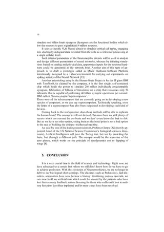 10
simulate one billion brain synapses (Synapses are the functional bodies which al-
low the neurons to pass signals) and 4 million neurons.
It uses a specific VLSI Neural circuit to simulate cortical cell types, engaging
into electrophysiological data recorded from the cells as a reference processing at
a single cellular level.
Such internal parameters of the Neuromorphic circuits will be used to analyze
and design different permutation of neural networks, whereas by initiating simula-
tions based on analog and physical data, appropriate inputs for the neuronal hard-
ware could be generated at the network level. Another aim of this type of ap-
proach is to draft a prototype called as Mixed Hardware-Software Platform,
intentionally designed to a virtual environment for carrying out experiments on
spiking activity of the Neural Network [13].
Another astonishing entry in the Human-Brain Project is by the IT giant IBM
with TrueNorth.As claimed by the company, it is the first single, self-contained
chip which holds the power to simulate 256 million individually programmable
synapses, fabrication of billions of transistors on a chip that consumes only 70
mili-watts that is capable of performing 46 billion synaptic operations per second.
IBM calls it ‘Neurosynaptic Supercomputers’.
These were all the advancements that are currently going on in developing a new
species of computers, or we can say supercomputers. Technically speaking, even
the limits of a supercomputer has also been surpassed in developing such kind of
devices.
Coming back to the real question, does these methods will be able to replicate
the human brain? The answer is still not derived. Because there are still plenty of
secrets which are covered by our brain and we don’t even know the limit to this.
But as we have no other option, taking brain as the initial point is not a bad option
in the race of building the ultimate intellectual machine.
As said by one of the leading neuroscientist, Professor James Olds (newly ap-
pointed head of the US National Science Foundation’s biological sciences direc-
torate), Artificial Intelligence will pass the Turing test, but not by mimicking the
brain, but through a different path. The example would be the invention of the
aero planes, which works on the principle of aerodynamics not by flapping of
wings [8].
5. CONCLUSION
It is a very crucial time in the field of science and technology. Right now, we
have advanced to a certain limit where we still don’t know how far we have to go
to achieve perfection. With the evolution of Neuroprosthetics, we are no longer in
debt to our bio-logical short-comings. The diseases such as Parkinson’s, Gait dis-
orders, amputation have now became a history. Combining various materials, we
can now build an artificial skin which could be sensed by the patients who have
lost their sensory feedback, restore listening for those who suffer with loss in audi-
tory functions (cochlear implants) and lot more cases have been resolved.
 