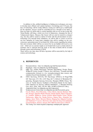 11
In addition to this, artificial intelligence is finding new techniques, new ways
to develop more efficient and smarter machines. Considering next 5-10 years, the
face of technology will be totally different, Turing test will be just a small hurdle
for the machines, devices would be controlled just by a thought of our mind, i.e.
from our brain we will be able to control machines that we use in day-to-day life.
Virtual Reality will bring a whole new level of dimensions, changing the face of
3-dimensional objects. Diseases like Cancer will not only be treated in a cheaper
way, but also will be cured in a matter of weeks with the advancements in nano-
technology [15], through brain stimulators, we will be able to correct or recover
our lost memories by using brain stimulator that will be working on the con-
sciousness generating areas of our brain [16]. All the secrets regarding the entities
that exist in nature which still has no reason but we are familiar with (such as our
soul – which acts as a power supply to our human body is just a certain amount of
neutrinos that is released from the body at the time of death) will be revealed
through science and technology [17][18].
There will be one time when all these mysteries will be unraveled by the help of
science and technology.
6. REFERENCES
[1] Neuroprosthetics - http://en.wikipedia.org/wiki/Neuroprosthetics
[2] Paraplegia - http://en.wikipedia.org/wiki/Paraplegia
[3] Giljae Lee, Andréa Matsunaga, Salvador Dura-Bernal, Wenjie Zhang,
William W Lytton, Joseph T Francis, José AB Fortes, “Towards real-time
communication between in vivo neurophysiological data sources and
simulator-based brain biomimetic models”, 11/11/2014
[4] CHAI Guo-hong (柴国鸿), SUI Xiao-hong∗ (隋晓红), LI Peng(李鹏)
LIU Xiao-xuan (刘小旋), LAN Ning (蓝宁) (School of Biomedical En-
gineering, Shanghai Jiaotong University, Shanghai 200240, China), “Re-
view on Tactile Sensory Feedback of Prosthetic Hands for the Upper-
Limb Amputees by Sensory Aﬀerent Stimulation”, J. Shanghai Jiaotong
Univ. (Sci.), 2014, 19(5): 587-591 DOI: 10.1007/s12204-014-1546-y.
[5] Amputation http://en.wikipedia.org/wiki/Amputation
[6] Somatosensory Cortex http://en.wikipedia.org/wiki/Postcentral_gyrus
[7] Ivan R. Minev, Pavel Musienko, Arthur Hirsch, Quentin Barraud, Niko-
laus Wenger, Eduardo Martin Moraud, Jérôme Gandar, Marco Capogros-
so, Tomislav Milekovic, Léonie Asboth, Rafael Fajardo Torres, Nicolas
Vachicouras, Qihan Liu, Natalia Pavlova, Simone Duis, Alexandre Lar-
magnac, Janos Vörös, Silvestro Micera, Zhigang Suo, Grégoire Courtine,
and Stéphanie P. Lacour. Electronic dura mater for long-term multimodal
neural interfaces. Science, January 2015 DOI:10.1126/science.1260318
[8] The Turing Test: brain-inspired computing's multiple-path approach
 