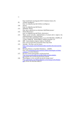 12
http://eandt.theiet.org/magazine/2014/11/imitation-brains.cfm
[9] Artificial Intelligence
http://en.wikipedia.org/wiki/Artificial_intelligence:
[10] Neuron
http://en.wikipedia.org/wiki/Neuron
[11] SpiNNaker Project
http://apt.cs.manchester.ac.uk/projects/SpiNNaker/project/
[12] Wafer (Electronics)
http://en.wikipedia.org/wiki/Wafer_(electronics)
[13] Silicon neural networks: implementation of cortical cells to improve the
artificial-biological hybrid technique
https://facets.kip.uniheidelberg.de/jss/AccessDs/GRASSIA_FILIPPO_20
13.pdf?s=PxPQyxQ Rtz6xAJ9&ID=105&documentID=124
[14] IBM - brain-inspired computer called as TrueNorth
http://www.research.ibm.com/articles/brain-chip.shtml
[15] NanoBot - The Next cure for Cancer
https://sites.google.com/site/fictiontoreality/nanobots-the-next-cure-for-
cancer
[16] Restoring Memory using Brain-Stimulators – DARPA
http://www.technologyreview.com/news/536331/work-begins-on-brain-
stimulator-to-correct-memory/
[17] Russian scientist photographs soul leaving body
http://www.esotericonline.net/profiles/blogs/russian-scientist-
photographs-the-soul-leaving-the-body-at-death
[18] What happens to the soul after leaving the human body?
http://ezinearticles.com/?What-Happens-to-the-Energy-in-the-Human-
Body-When-We-Die?&id=4085251
 