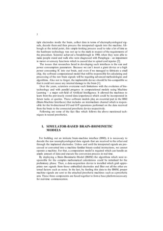 2
tiple electrodes inside the brain, collect data in terms of electrophysiological sig-
nals, decode them and then process the interpreted signals into the machine. Alt-
hough at the initial point, this simple-looking process used to take a lot of time as
the hardware technology was not up to the mark in respect of the requirements of
the procedure. Scientist achieved a breakthrough in 1988, when they were able to
make people stand and walk who were diagnosed with Paraplegia – an impairment
in motor or sensory functions which is caused due to spinal cord injuries [2].
The issues that researches faced in developing such interfaces is the size and
power consumption parameters. Because we can’t insert a giant device or a high
power consuming IC into our brain, and even if we managed to fabricate a small
chip, the software computational model that will be responsible for calculating and
processing of the raw brain signals will be requiring advanced methodologies and
algorithms. Also not to forget, the implantable device should be bio-compatible so
that it could not cause any internal damage to the brain [1].
Over the years, scientists overcame such limitations with the evolution of bio-
technology and with parallel progress in computational models using Machine
Learning – a major sub-field of Artificial Intelligence. It allowed the machines to
learn from the previously stored data (experience) which could be incorporated in
future tasks or queries. These software models play an essential part in the BMI
(Brain-Machine Interfaces) that includes an intermediate channel which is respon-
sible for the bi-directional I/O and O/P operations performed on the data received
from the brain to the connected prosthetic device respectively.
Following are some of the fact files which follows the above mentioned tech-
niques in neural prosthetics.
1. SIMULATOR-BASED BRAIN-BIOMIMETIC
MODELS
For building out an intricate brain-machine interface (BMI), it is necessary to
decode the raw neurophysiological data signals that are received to the other end
through the implanted electrodes. Unless and until the interpreted signals are pro-
cessed or converted into a machine familiar binary-coded instructions, we cannot
operate a machine. For that, a computation model is required which can handle an
ample amount of data and execute the conversion process in real time.
By deploying a Brain-Biomimetic-Model (BMM) the algorithms which were re-
sponsible for the complex mathematical calculations could be initialized for the
preliminary phase. Then, a data-acquisition device is installed which grab appro-
priate raw signals from those embedded electrodes and filter out all the other ex-
ternal factors such as noise. In the last, by feeding this data to the BMM, proper
machine signals are sent to the attached prosthetic machines such as a prosthetic
arm. These three components are fused together to forma base platformnecessary
for real-time communication.
 